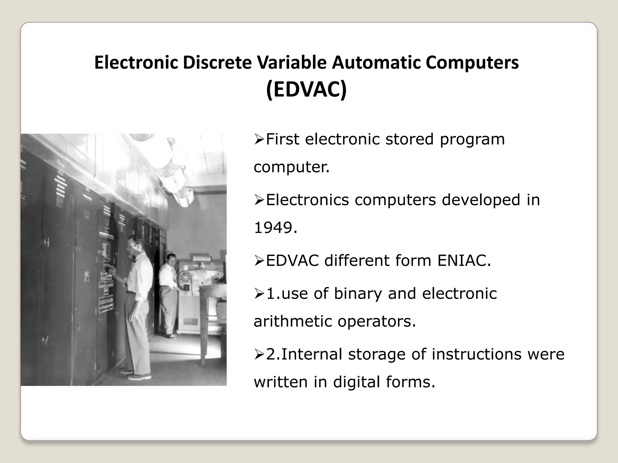 Electronic Discrete Variable Automatic Computers
(EDVAC)
First electronic stored program
computer.
Electronics computers developed in
1949.
EDVAC different form ENIAC.
1.use of binary and electronic
arithmetic operators.
2.Internal storage of instructions were
written in digital forms.
 