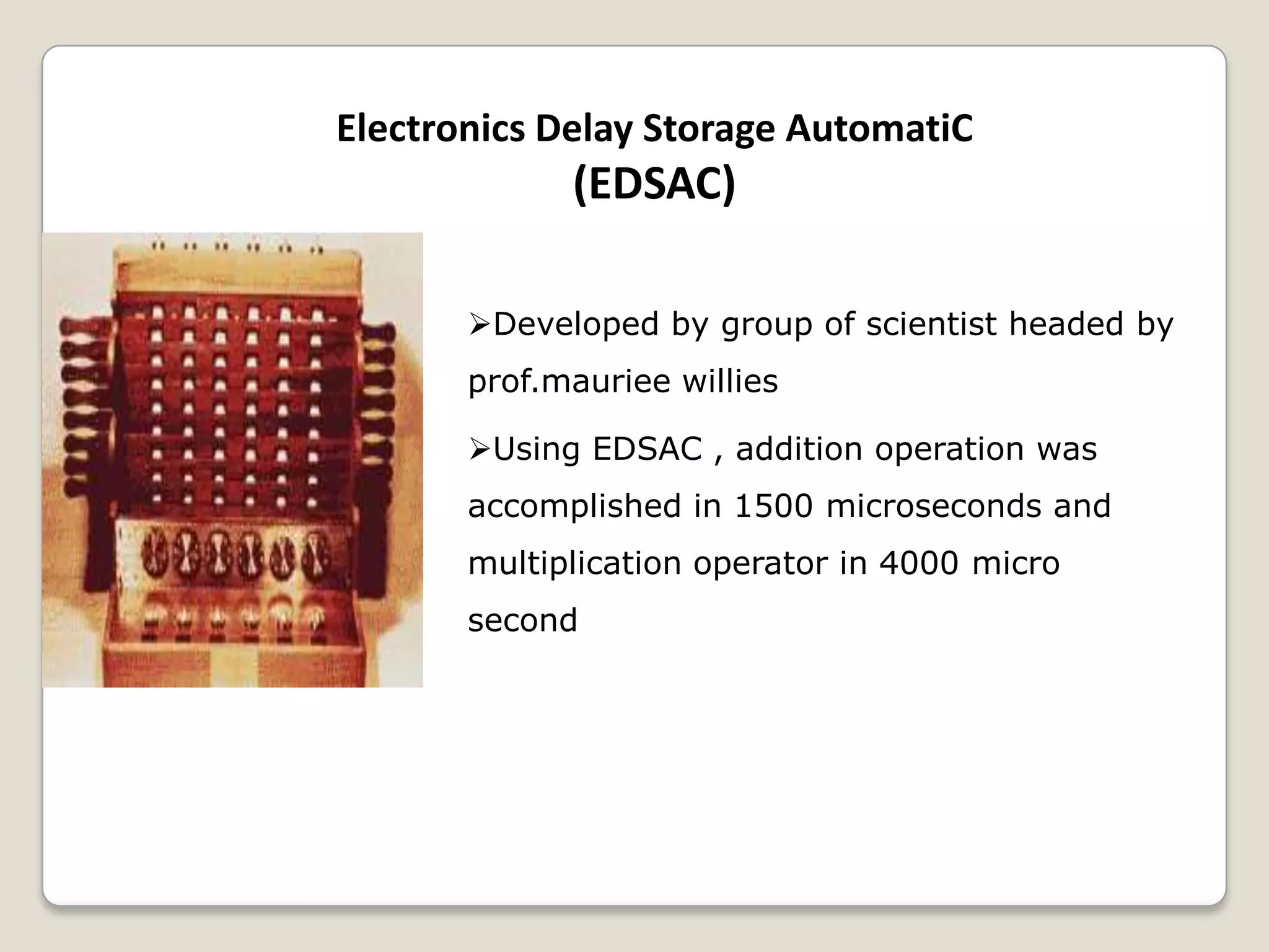 Electronics Delay Storage AutomatiC
(EDSAC)
Developed by group of scientist headed by
prof.mauriee willies
Using EDSAC , addition operation was
accomplished in 1500 microseconds and
multiplication operator in 4000 micro
second
 