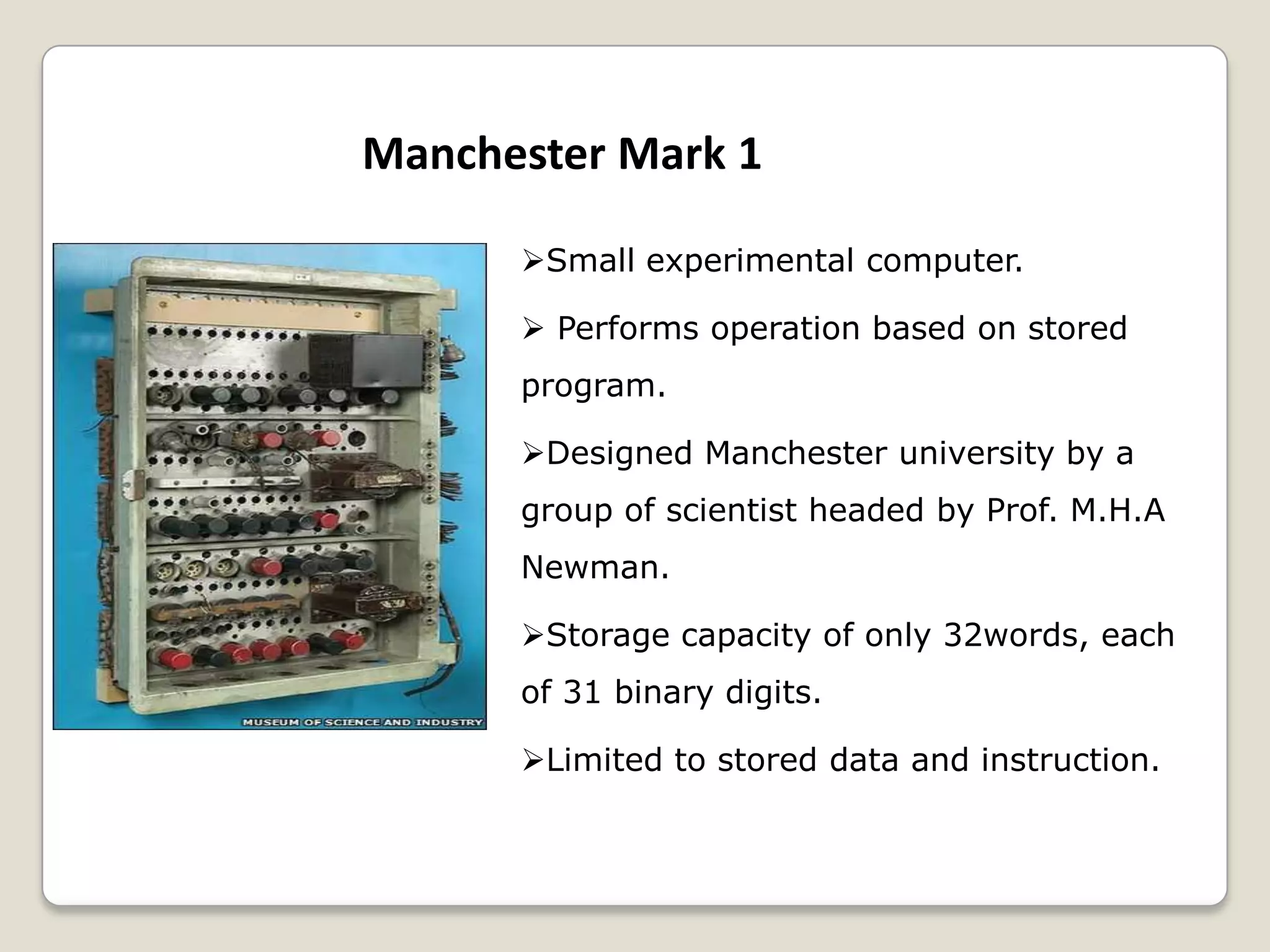 Manchester Mark 1
Small experimental computer.
 Performs operation based on stored
program.
Designed Manchester university by a
group of scientist headed by Prof. M.H.A
Newman.
Storage capacity of only 32words, each
of 31 binary digits.
Limited to stored data and instruction.
 