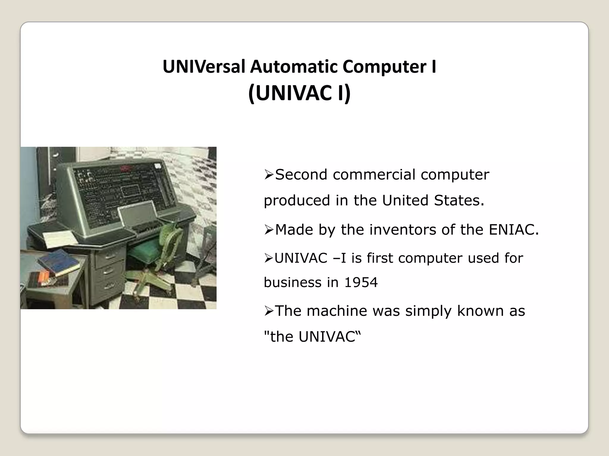 UNIVersal Automatic Computer I
(UNIVAC I)
Second commercial computer
produced in the United States.
Made by the inventors of the ENIAC.
UNIVAC –I is first computer used for
business in 1954
The machine was simply known as
"the UNIVAC“
 