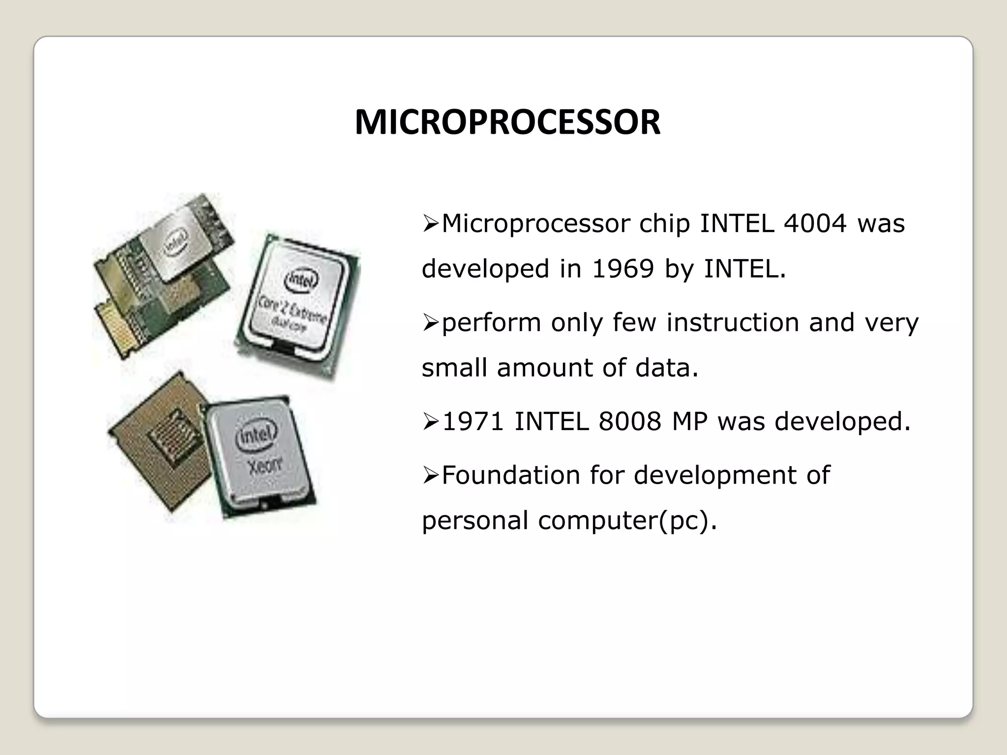 MICROPROCESSOR
Microprocessor chip INTEL 4004 was
developed in 1969 by INTEL.
perform only few instruction and very
small amount of data.
1971 INTEL 8008 MP was developed.
Foundation for development of
personal computer(pc).
 
