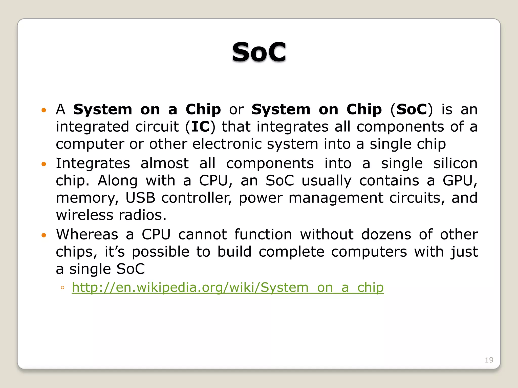 19
SoC
 A System on a Chip or System on Chip (SoC) is an
integrated circuit (IC) that integrates all components of a
computer or other electronic system into a single chip
 Integrates almost all components into a single silicon
chip. Along with a CPU, an SoC usually contains a GPU,
memory, USB controller, power management circuits, and
wireless radios.
 Whereas a CPU cannot function without dozens of other
chips, it’s possible to build complete computers with just
a single SoC
◦ http://en.wikipedia.org/wiki/System_on_a_chip
 