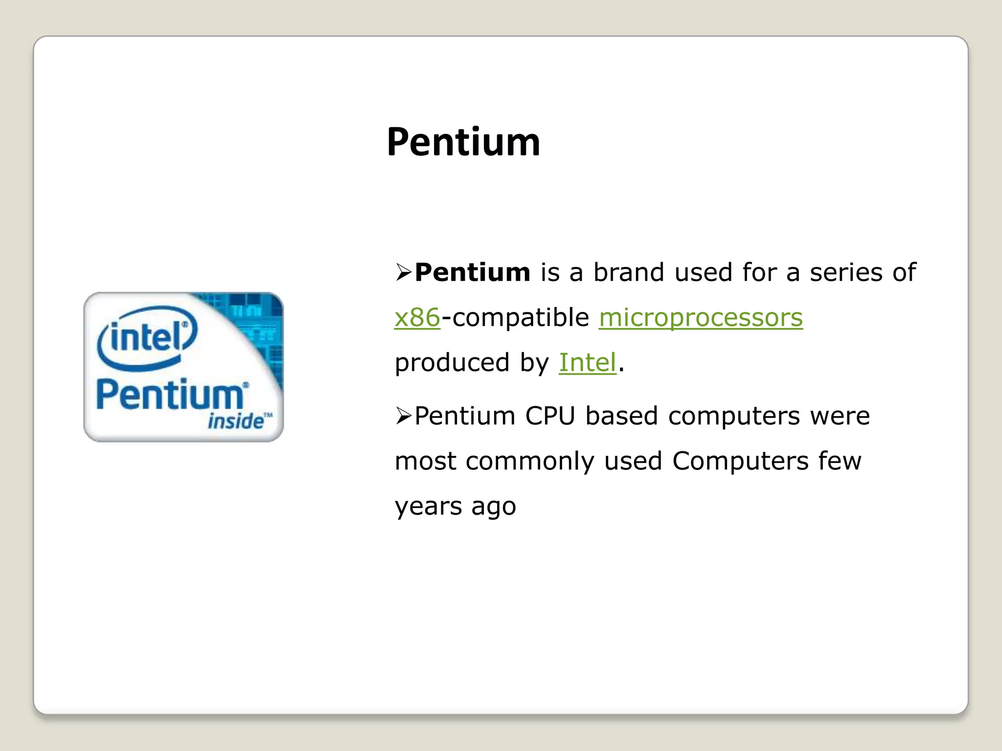 Pentium is a brand used for a series of
x86-compatible microprocessors
produced by Intel.
Pentium CPU based computers were
most commonly used Computers few
years ago
Pentium
 