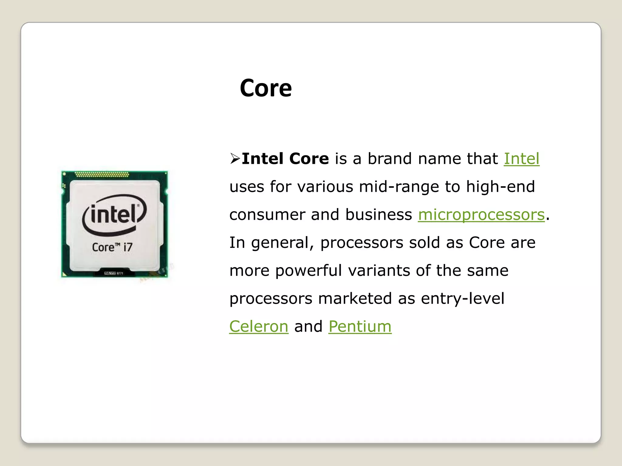 Intel Core is a brand name that Intel
uses for various mid-range to high-end
consumer and business microprocessors.
In general, processors sold as Core are
more powerful variants of the same
processors marketed as entry-level
Celeron and Pentium
Core
 