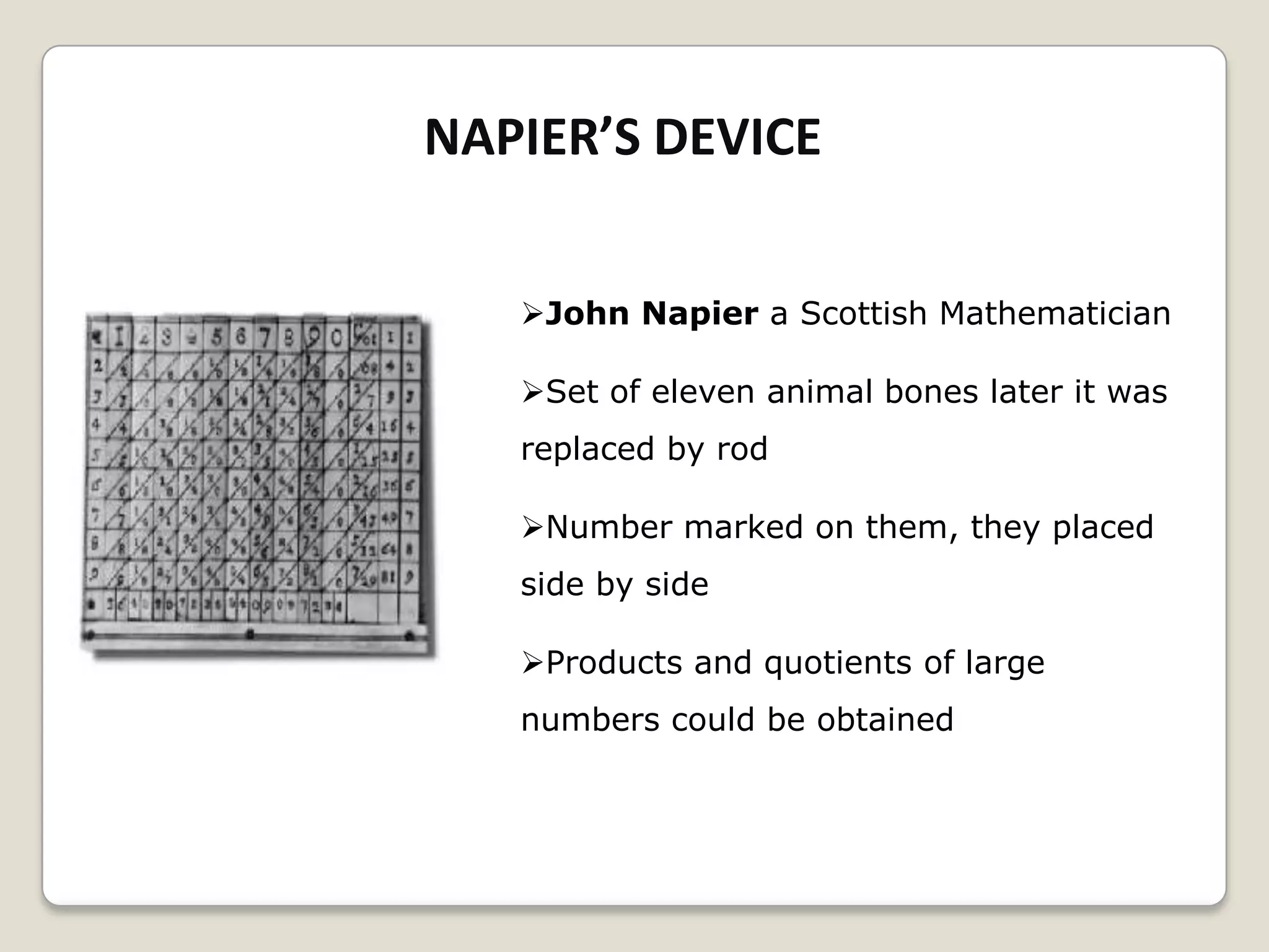NAPIER’S DEVICE
John Napier a Scottish Mathematician
Set of eleven animal bones later it was
replaced by rod
Number marked on them, they placed
side by side
Products and quotients of large
numbers could be obtained
 