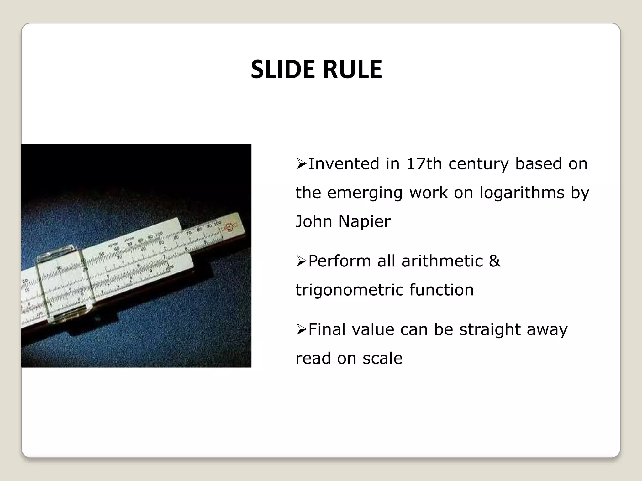 SLIDE RULE
Invented in 17th century based on
the emerging work on logarithms by
John Napier
Perform all arithmetic &
trigonometric function
Final value can be straight away
read on scale
 