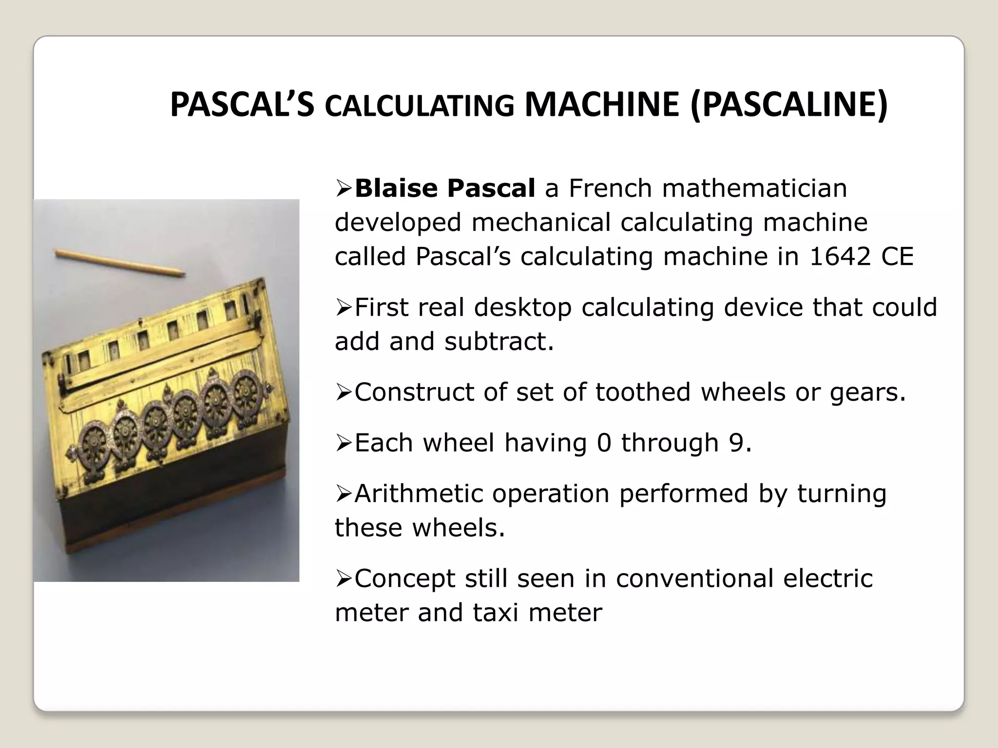 PASCAL’S CALCULATING MACHINE (PASCALINE)
Blaise Pascal a French mathematician
developed mechanical calculating machine
called Pascal’s calculating machine in 1642 CE
First real desktop calculating device that could
add and subtract.
Construct of set of toothed wheels or gears.
Each wheel having 0 through 9.
Arithmetic operation performed by turning
these wheels.
Concept still seen in conventional electric
meter and taxi meter
 