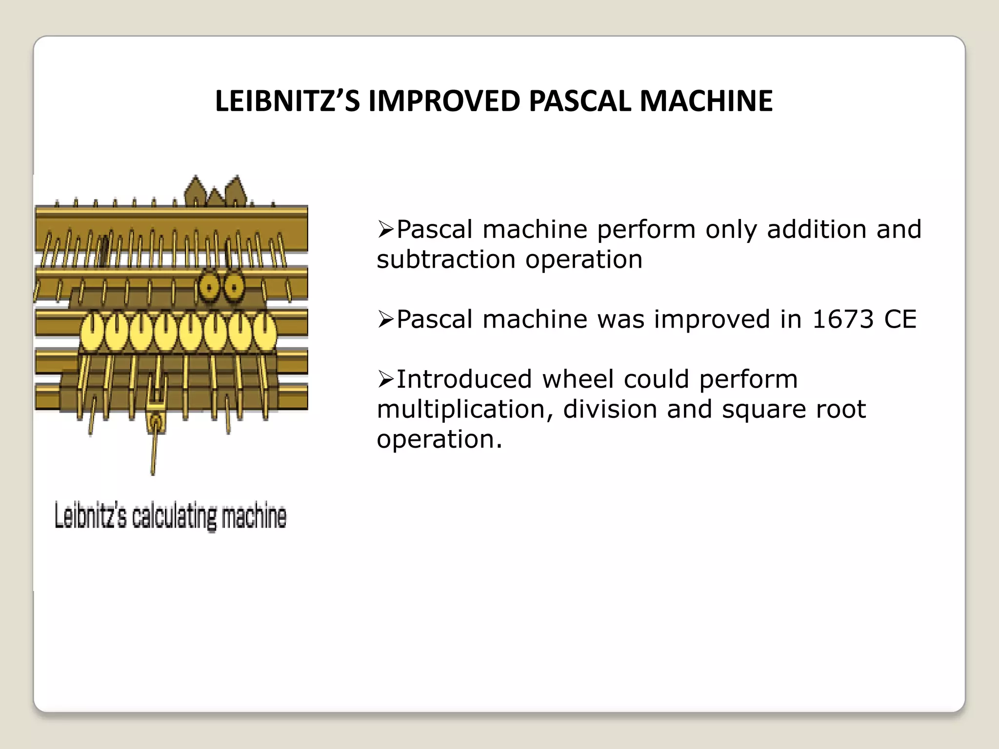 LEIBNITZ’S IMPROVED PASCAL MACHINE
Pascal machine perform only addition and
subtraction operation
Pascal machine was improved in 1673 CE
Introduced wheel could perform
multiplication, division and square root
operation.
 