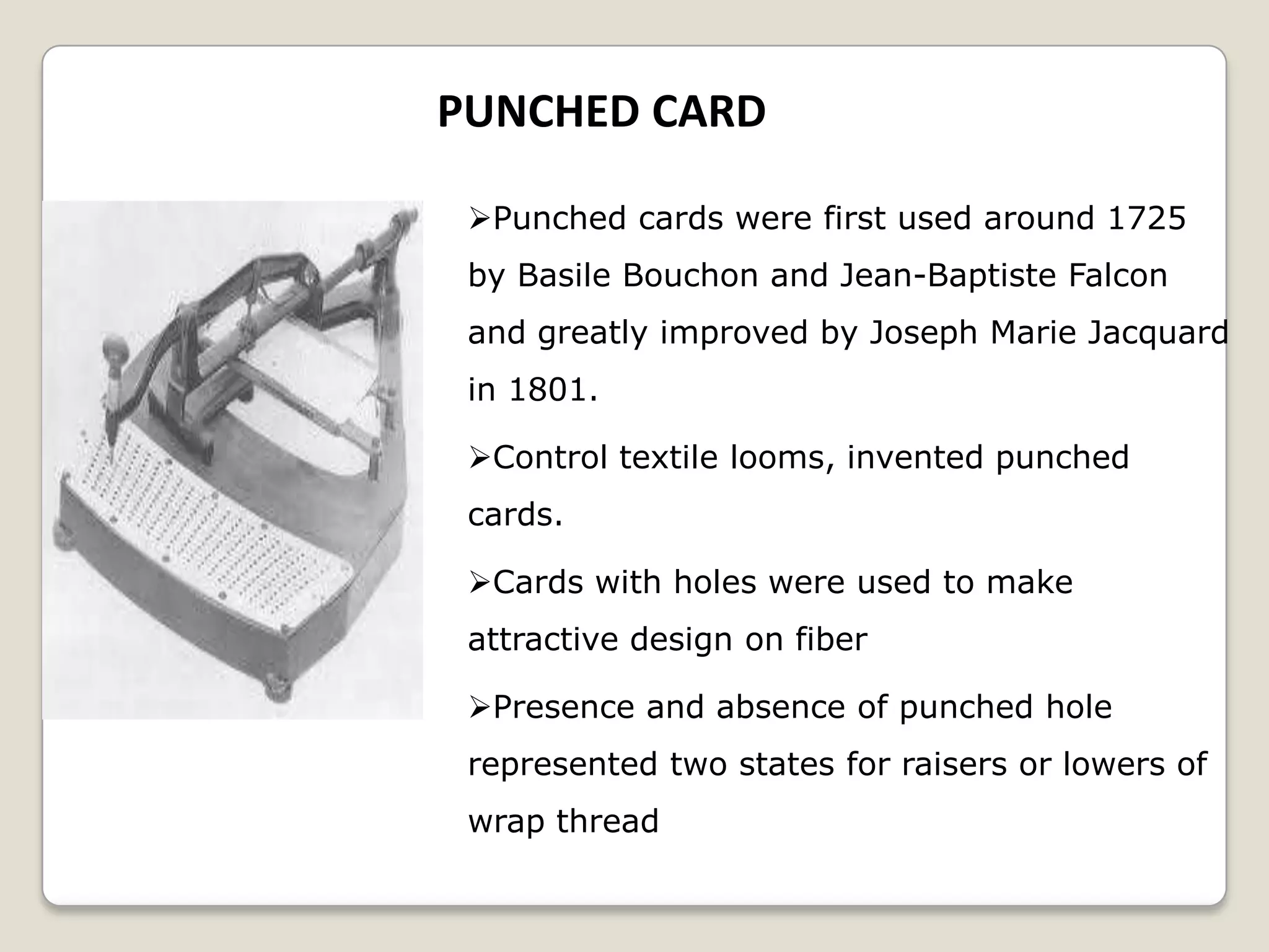 PUNCHED CARD
Punched cards were first used around 1725
by Basile Bouchon and Jean-Baptiste Falcon
and greatly improved by Joseph Marie Jacquard
in 1801.
Control textile looms, invented punched
cards.
Cards with holes were used to make
attractive design on fiber
Presence and absence of punched hole
represented two states for raisers or lowers of
wrap thread
 
