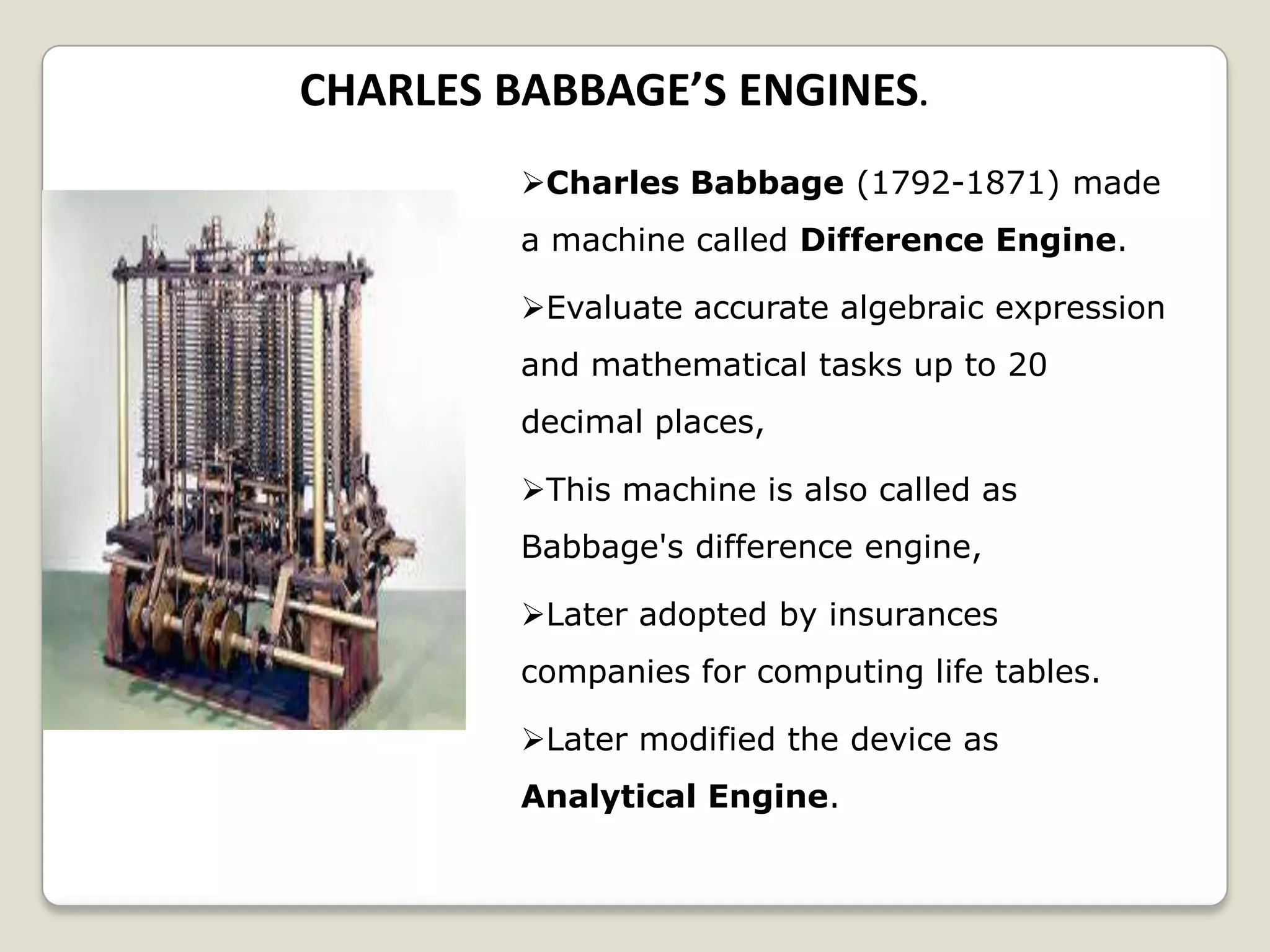 CHARLES BABBAGE’S ENGINES.
Charles Babbage (1792-1871) made
a machine called Difference Engine.
Evaluate accurate algebraic expression
and mathematical tasks up to 20
decimal places,
This machine is also called as
Babbage's difference engine,
Later adopted by insurances
companies for computing life tables.
Later modified the device as
Analytical Engine.
 