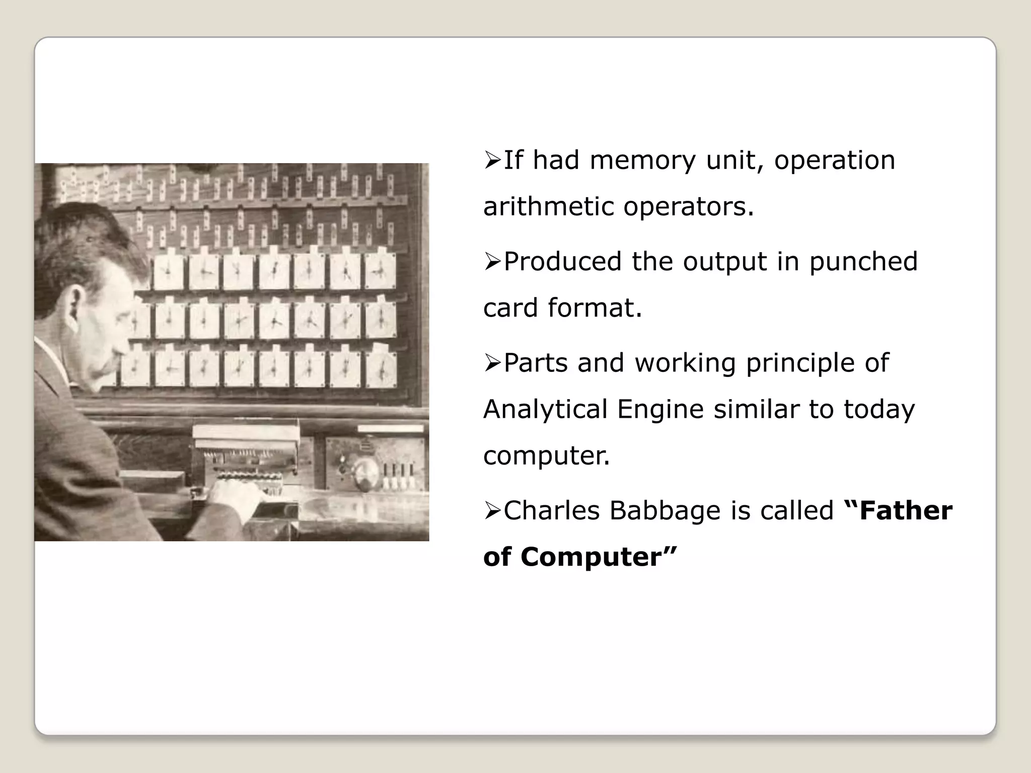 If had memory unit, operation
arithmetic operators.
Produced the output in punched
card format.
Parts and working principle of
Analytical Engine similar to today
computer.
Charles Babbage is called “Father
of Computer”
 