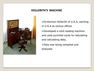 HOLLERITH’S MACHINE
Dr.Herman Hollerith of U.S.A, working
in U.S.A as census offices
Developed a card reading machine
and used punched cards for tabulating
and calculating data,
Data was being compiled and
analyzed.
 