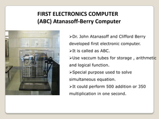 FIRST ELECTRONICS COMPUTER
(ABC) Atanasoff-Berry Computer
Dr. John Atanasoff and Clifford Berry
developed first electronic computer.
It is called as ABC.
Use vaccum tubes for storage , arithmetic
and logical function.
Special purpose used to solve
simultaneous equation.
It could perform 500 addition or 350
multiplication in one second.
 