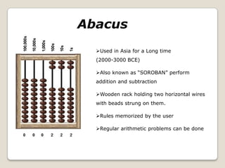 Used in Asia for a Long time
(2000-3000 BCE)
Also known as “SOROBAN” perform
addition and subtraction
Wooden rack holding two horizontal wires
with beads strung on them.
Rules memorized by the user
Regular arithmetic problems can be done
Abacus
 