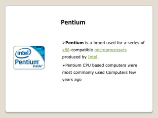 Pentium is a brand used for a series of
x86-compatible microprocessors
produced by Intel.
Pentium CPU based computers were
most commonly used Computers few
years ago
Pentium
 