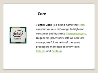 Intel Core is a brand name that Intel
uses for various mid-range to high-end
consumer and business microprocessors.
In general, processors sold as Core are
more powerful variants of the same
processors marketed as entry-level
Celeron and Pentium
Core
 