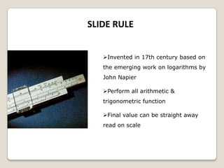 SLIDE RULE
Invented in 17th century based on
the emerging work on logarithms by
John Napier
Perform all arithmetic &
trigonometric function
Final value can be straight away
read on scale
 