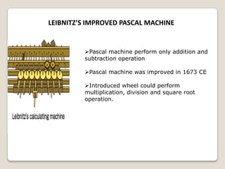 LEIBNITZ’S IMPROVED PASCAL MACHINE
Pascal machine perform only addition and
subtraction operation
Pascal machine was improved in 1673 CE
Introduced wheel could perform
multiplication, division and square root
operation.
 