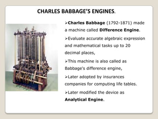 CHARLES BABBAGE’S ENGINES.
Charles Babbage (1792-1871) made
a machine called Difference Engine.
Evaluate accurate algebraic expression
and mathematical tasks up to 20
decimal places,
This machine is also called as
Babbage's difference engine,
Later adopted by insurances
companies for computing life tables.
Later modified the device as
Analytical Engine.
 
