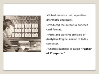If had memory unit, operation
arithmetic operators.
Produced the output in punched
card format.
Parts and working principle of
Analytical Engine similar to today
computer.
Charles Babbage is called “Father
of Computer”
 