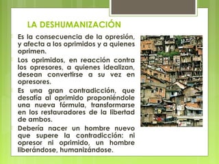 LA DESHUMANIZACIÓN
 Es la consecuencia de la opresión,
y afecta a los oprimidos y a quienes
oprimen.
 Los oprimidos, en reacción contra
los opresores, a quienes idealizan,
desean convertirse a su vez en
opresores.
 Es una gran contradicción, que
desafía al oprimido proponiéndole
una nueva fórmula, transformarse
en los restauradores de la libertad
de ambos. 
 Debería nacer un hombre nuevo
que supere la contradicción: ni
opresor ni oprimido, un hombre
liberándose, humanizándose.
 
