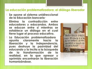La educación problematizadora: el diálogo liberador
 Se opone al sistema unidireccional
de la Educación bancaria·
 Elimina la contradicción entre
educadores y educandos. Ambos
se educan entre sí mientras se
establece un diálogo en el cual
tiene lugar el proceso educativo.
 La Educación problematizadora
apunta claramente hacia la
liberación y la independencia,
pues destruye la pasividad del
educando y lo incita a la búsqueda
de la transformación de la
realidad, en la que opresor y
oprimido encontrarán la liberación
humanizándose.  
 