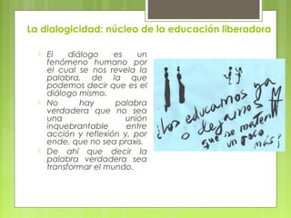 La dialogicidad: núcleo de la educación liberadora
 El diálogo es un
fenómeno humano por
el cual se nos revela la
palabra, de la que
podemos decir que es el
diálogo mismo.
 No hay palabra
verdadera que no sea
una unión
inquebrantable entre
acción y reflexión y, por
ende, que no sea praxis.
 De ahí que decir la
palabra verdadera sea
transformar el mundo.
 