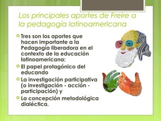Los principales aportes de Freire a
la pedagogía latinoamericana
 Tres son los aportes que
hacen importante a la
Pedagogía liberadora en el
contexto de la educación
latinoamericana:
 El papel protagónico del
educando
 La investigación participativa
(o investigación - acción -
participación) y
 La concepción metodológica
dialéctica.
 