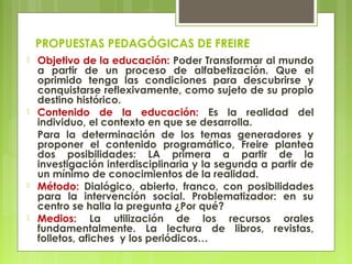 PROPUESTAS PEDAGÓGICAS DE FREIRE
 Objetivo de la educación: Poder Transformar al mundo
a partir de un proceso de alfabetización. Que el
oprimido tenga las condiciones para descubrirse y
conquistarse reflexivamente, como sujeto de su propio
destino histórico.
 Contenido de la educación: Es la realidad del
individuo, el contexto en que se desarrolla.
Para la determinación de los temas generadores y
proponer el contenido programático, Freire plantea
dos posibilidades: LA primera a partir de la
investigación interdisciplinaria y la segunda a partir de
un mínimo de conocimientos de la realidad.
 Método: Dialógico, abierto, franco, con posibilidades
para la intervención social. Problematizador: en su
centro se halla la pregunta ¿Por qué?
 Medios: La utilización de los recursos orales
fundamentalmente. La lectura de libros, revistas,
folletos, afiches y los periódicos…
 
