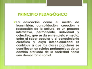 PRINCIPIO PEDAGÓGICO
 La educación como el medio de
transmisión, consolidación, creación y
recreación de la cultura, es un proceso
interactivo, permanente, individual y
colectivo, que se da entre sujeto y medio;
entre el saber popular y el conocimiento
científico y cuya intencionalidad es
contribuir a que las clases populares se
constituyan en sujetos protagónicos de un
cambio profundo de la sociedad hacia
una democracia social.
 