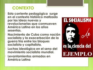 CONTEXTO
 Esta corriente pedagógica surge
en el contexto histórico matizado
por las ideas nuevas y
revolucionarias que conmueven
América Latina en los años
sesentas.
 Nacimiento de Cuba como nación
socialista y la exacerbación de la
guerra fría entre los bloques
socialista y capitalista.
 Luchas ideológica en el seno del
movimiento socialista mundial.
 Levantamientos armados en
América Latina
 