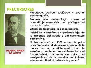 PRECURSORES
 Pedagogo, político, sociólogo y escritor
puertorriqueño.
 Propuso una metodología contra el
aprendizaje memorístico en privilegio del
uso de la razón.
 Estableció los principios del normalismo.
 Insistió en la enseñanza organizada lejos de
la influencia del Estado y del aprendizaje
compulsivo.
 Hostos convocó en 1901 a sus discípulos
para “secundar el victorioso esfuerzo de la
nueva normal, contribuyendo con la
enseñanza nocturna, las conferencias y el
favorecimiento de actos de cultura, al
arraigamiento de la doctrina del trabajo,
educación, libertad, tolerancia y orden”
EUGENIO MARÍA
DE HOSTOS
 