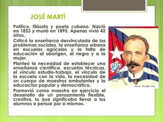 JOSÉ MARTÍ
 Político, filósofo y poeta cubano. Nació
en 1853 y murió en 1895. Apenas vivió 42
años.
 Criticó la enseñanza desvinculada de los
problemas sociales, la enseñanza urbana
en escuelas agrícolas y la falta de
educación al aborigen, al negro y a la
mujer.
 Planteó la necesidad de establecer una
enseñanza científica, escuelas técnicas,
el vínculo estudio-trabajo, el vínculo de
la escuela con la vida, la necesidad de
un cuerpo de maestros ambulantes y la
educación popular y democrática.
 Promovió como maestro en ejercicio el
desarrollo de un pensamiento flexible,
creativo, lo que significaba llevar a los
alumnos a pensar por si mismos.
 