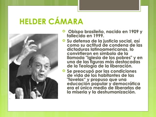 HELDER CÁMARA
  Obispo brasileño, nacido en 1909 y
fallecido en 1999.
 Su defensa de la justicia social, así
como su actitud de condena de las
dictaduras latinoamericanas, lo
convirtieron en símbolo de la
llamada "Iglesia de los pobres" y en
una de las figuras más destacadas
de la Teología de la liberación.
 Se preocupó por las condiciones
de vida de los habitantes de las
"favelas“ y propuso que una
educación popular y democrática
era el único medio de liberarlos de
la miseria y la deshumanización.
 