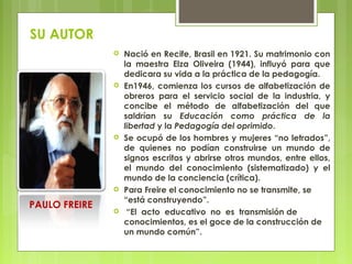 SU AUTOR
 Nació en Recife, Brasil en 1921. Su matrimonio con
la maestra Elza Oliveira (1944), influyó para que
dedicara su vida a la práctica de la pedagogía.
 En1946, comienza los cursos de alfabetización de
obreros para el servicio social de la industria, y
concibe el método de alfabetización del que
saldrían su Educación como práctica de la
libertad y la Pedagogía del oprimido.
 Se ocupó de los hombres y mujeres “no letrados”,
de quienes no podían construirse un mundo de
signos escritos y abrirse otros mundos, entre ellos,
el mundo del conocimiento (sistematizado) y el
mundo de la conciencia (crítica).
 Para Freire el conocimiento no se transmite, se
“está construyendo”.
 “El  acto  educativo  no  es  transmisión de
conocimientos, es el goce de la construcción de
un mundo común”.
PAULO FREIRE
 