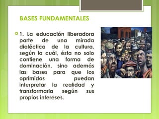 BASES FUNDAMENTALES
 1. La educación liberadora
parte de una mirada
dialéctica de la cultura,
según la cuál, ésta no solo
contiene una forma de
dominación, sino además
las bases para que los
oprimidos puedan
interpretar la realidad y
transformarla según sus
propios intereses.
 