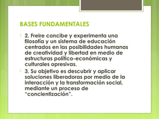 BASES FUNDAMENTALES
 2. Freire concibe y experimenta una
filosofía y un sistema de educación
centrados en las posibilidades humanas
de creatividad y libertad en medio de
estructuras político-económicas y
culturales opresivas.
 3. Su objetivo es descubrir y aplicar
soluciones liberadoras por medio de la
interacción y la transformación social,
mediante un proceso de
“concientización”.
 