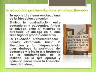 La educación problematizadora: el diálogo liberador
 Se opone al sistema unidireccional
de la Educación bancaria·
 Elimi...