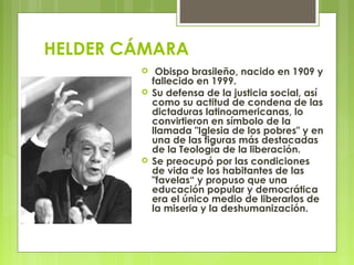 HELDER CÁMARA
  Obispo brasileño, nacido en 1909 y
fallecido en 1999.
 Su defensa de la justicia social, así
como su act...