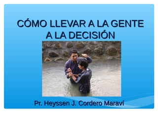CÓMO LLEVAR A LA GENTECÓMO LLEVAR A LA GENTE
A LA DECISIÓNA LA DECISIÓN
Pr. Heyssen J. Cordero MaravíPr. Heyssen J. Cordero Maraví
 