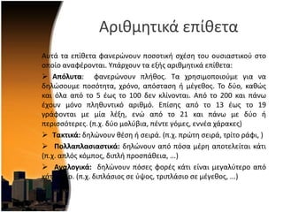 Αρικμθτικά επίκετα
Αυτά τα επίκετα φανερϊνουν ποςοτικι ςχζςθ του ουςιαςτικοφ ςτο
οποίο αναφζρονται. Τπάρχουν τα εξισ αρικμθτικά επίκετα:
 Απόλυτα: φανερϊνουν πλικοσ. Σα χρθςιμοποιοφμε για να
δθλϊςουμε ποςότθτα, χρόνο, απόςταςθ ι μζγεκοσ. Σο δφο, κακϊσ
και όλα από το 5 ζωσ το 100 δεν κλίνονται. Από το 200 και πάνω
ζχουν μόνο πλθκυντικό αρικμό. Επίςθσ από το 13 ζωσ το 19
γράφονται με μία λζξθ, ενϊ από το 21 και πάνω με δφο ι
περιςςότερεσ. (π.χ. δφο μολφβια, πζντε γόμεσ, εννζα χάρακεσ)
 Τακτικά: δθλϊνουν κζςθ ι ςειρά. (π.χ. πρϊτθ ςειρά, τρίτο ράφι, )
 Πολλαπλαςιαςτικά: δθλϊνουν από πόςα μζρθ αποτελείται κάτι
(π.χ. απλόσ κόμποσ, διπλι προςπάκεια, ...)
 Αναλογικά: δθλϊνουν πόςεσ φορζσ κάτι είναι μεγαλφτερο από
κάτι άλλο. (π.χ. διπλάςιοσ ςε φψοσ, τριπλάςιο ςε μζγεκοσ, ...)
 