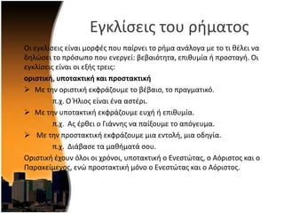 Εγκλίςεισ του ριματοσ
Οι εγκλίςεισ είναι μορφζσ που παίρνει το ριμα ανάλογα με το τι κζλει να
δθλϊςει το πρόςωπο που ενεργεί: βεβαιότθτα, επικυμία ι προςταγι. Οι
εγκλίςεισ είναι οι εξισ τρεισ:
οριςτική, υποτακτική και προςτακτική
 Με τθν οριςτικι εκφράηουμε το βζβαιο, το πραγματικό.
π.χ. Ο Ήλιοσ είναι ζνα αςτζρι.
 Με τθν υποτακτικι εκφράηουμε ευχι ι επικυμία.
π.χ. Ασ ζρκει ο Γιάννθσ να παίξουμε το απόγευμα.
 Με τθν προςτακτικι εκφράηουμε μια εντολι, μια οδθγία.
π.χ. Διάβαςε τα μακιματά ςου.
Οριςτικι ζχουν όλοι οι χρόνοι, υποτακτικι ο Ενεςτϊτασ, ο Αόριςτοσ και ο
Παρακείμενοσ, ενϊ προςτακτικι μόνο ο Ενεςτϊτασ και ο Αόριςτοσ.
 