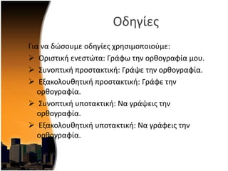 Οδθγίεσ
Για να δϊςουμε οδθγίεσ χρθςιμοποιοφμε:
 Οριςτικι ενεςτϊτα: Γράφω τθν ορκογραφία μου.
 ΢υνοπτικι προςτακτικι: Γράψε τθν ορκογραφία.
 Εξακολουκθτικι προςτακτικι: Γράφε τθν
ορκογραφία.
 ΢υνοπτικι υποτακτικι: Να γράψεισ τθν
ορκογραφία.
 Εξακολουκθτικι υποτακτικι: Να γράφεισ τθν
ορκογραφία.
 