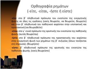 Ορκογραφία ρθμάτων
(-είτε, -είται, -ιςτε ι είςτε)
-είτε: ςτο βϋ πλθκυντικό πρόςωπο του ενεςτϊτα τθσ ενεργθτικισ
φωνισ ςε όλεσ τισ εγκλίςεισ (εςείσ κεωρείτε, να κεωρείτε, κεωρείτε)
και ςτον βϋ πλθκυντικό του πακθτικοφ αορίςτου ςτθν υποτακτικι και
προςτακτικι (να κεωρθκείτε)
-είται: ςτο γϋ ενικό πρόςωπο τθσ οριςτικισ του ενεςτϊτα τθσ πακθτικισ
φωνισ (αυτόσ κεωρείται)
-ήςτε: ςτο βϋ πλθκυντικό πρόςωπο τθσ προςτακτικισ του αορίςτου
ςτθν ενεργθτικι φωνι των ρθμάτων τθσ βϋ ςυηυγίασ (όςων τονίηονται
ςτθ λιγουςα). (κεωριςτε)
-είςτε: βϋ πλθκυντικό πρόςωπο τθσ οριςτικισ του ενεςτϊτα τθσ
πακθτικισ φωνισ. (εςείσ κεωρείςτε)
 