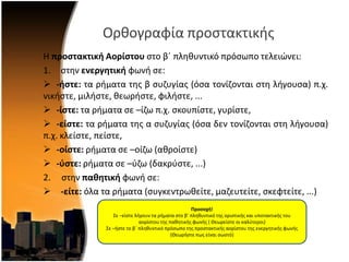 Ορκογραφία προςτακτικισ
Η προςτακτική Αορίςτου ςτο βϋ πλθκυντικό πρόςωπο τελειϊνει:
1. ςτθν ενεργητική φωνι ςε:
 -ήςτε: τα ριματα τθσ β ςυηυγίασ (όςα τονίηονται ςτθ λιγουςα) π.χ.
νικιςτε, μιλιςτε, κεωριςτε, φιλιςτε, ...
 -ίςτε: τα ριματα ςε –ίηω π.χ. ςκουπίςτε, γυρίςτε,
 -είςτε: τα ριματα τθσ α ςυηυγίασ (όςα δεν τονίηονται ςτθ λιγουςα)
π.χ. κλείςτε, πείςτε,
 -οίςτε: ριματα ςε –οίηω (ακροίςτε)
 -φςτε: ριματα ςε –φηω (δακρφςτε, ...)
2. ςτθν παθητική φωνι ςε:
 -είτε: όλα τα ριματα (ςυγκεντρωκείτε, μαηευτείτε, ςκεφτείτε, ...)
Προςοχή!
΢ε –είςτε λιγουν τα ριματα ςτο β’ πλθκυντικό τθσ οριςτικισ και υποτακτικισ του
αορίςτου τθσ πακθτικισ φωνισ ( Θεωρείςτε οι καλφτεροι)
΢ε –ιςτε το βϋ πλθκυντικό πρόςωπο τθσ προςτακτικισ αορίςτου τθσ ενεργθτικισ φωνισ
(Θεωριςτε πωσ είναι ςωςτό)
 