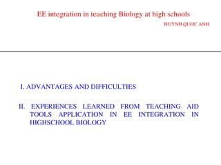 EE integration in teaching Biology at high schools
HUYNH QUOC ANH
II. EXPERIENCES LEARNED FROM TEACHING AID
TOOLS APPLICATION IN EE INTEGRATION IN
HIGHSCHOOL BIOLOGY
I. ADVANTAGES AND DIFFICULTIES
 