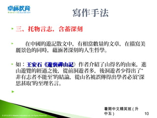 暑期中文精英班 ( 升
中五 ) 10© 2012-2013 Maestro Education Ltd. All Rights Reserved.
寫作手法
 三、托物言志，含蓄深刻
 在中國的遊記散文中，有相當數量的文章，在描寫美
麗景色的同時，蘊涵著深刻的人生哲學。
 如：王安石《遊褒禪山記王安石《遊褒禪山記》作者介紹了山得名的由來，進
山遊覽的經過之後，從前洞遊者多，後洞遊者少得出了“
非有志者不能至”的結論，從山名被誤傳得出學者必須“深
思甚取”的至理名言。
  
 