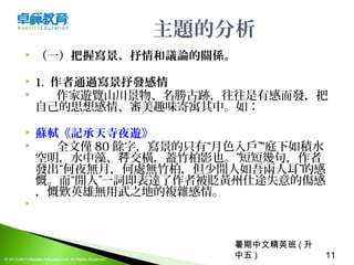 暑期中文精英班 ( 升
中五 ) 11© 2012-2013 Maestro Education Ltd. All Rights Reserved.
主題的分析
 （一）把握寫景、抒情和議論的關係。
 1. 作者通過寫景抒發感情
 作家遊覽山川景物、名勝古跡，往往是有感而發，把
自己的思想感情、審美趣味寄寓其中。如：
 蘇軾《記承天寺夜遊》
 全文僅 80 餘字，寫景的只有“月色入戶”“庭下如積水
空明，水中藻、 交橫，蓋竹柏影也。”短短幾句，作者荇
發出“何夜無月，何處無竹柏，但少閒人如吾兩人耳”的感
慨。而“閒人”一詞即表達了作者被貶黃州仕途失意的傷感
，慨歎英雄無用武之地的複雜感情。
  
 