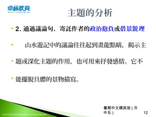 暑期中文精英班 ( 升
中五 ) 12© 2012-2013 Maestro Education Ltd. All Rights Reserved.
主題的分析
 2. 通過議論句，寄託作者的政治抱負或借景 理說
 山水遊記中的議論往往起到畫龍點睛，揭示主
 題或深化主題的作用，也可用來抒發感情。它不
 能擺脫具體的景物描寫。 
 