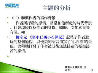 暑期中文精英班 ( 升
中五 ) 13© 2012-2013 Maestro Education Ltd. All Rights Reserved.
主題的分析
 （二）聯繫作者的寫作背景
      作者所抒發的感情，常常和他所處的時代背景
、社會環境以及作者的身份、閱歷、文化素養等
有關。如：
 柳宗元 《至小丘西小石潭記》記敍了作者遊
玩的整個過程，以優美的語言描寫了“小石潭”的景
色，含蓄地抒發了作者被貶後無法排遣的憂傷淒
苦的感情。
  
 